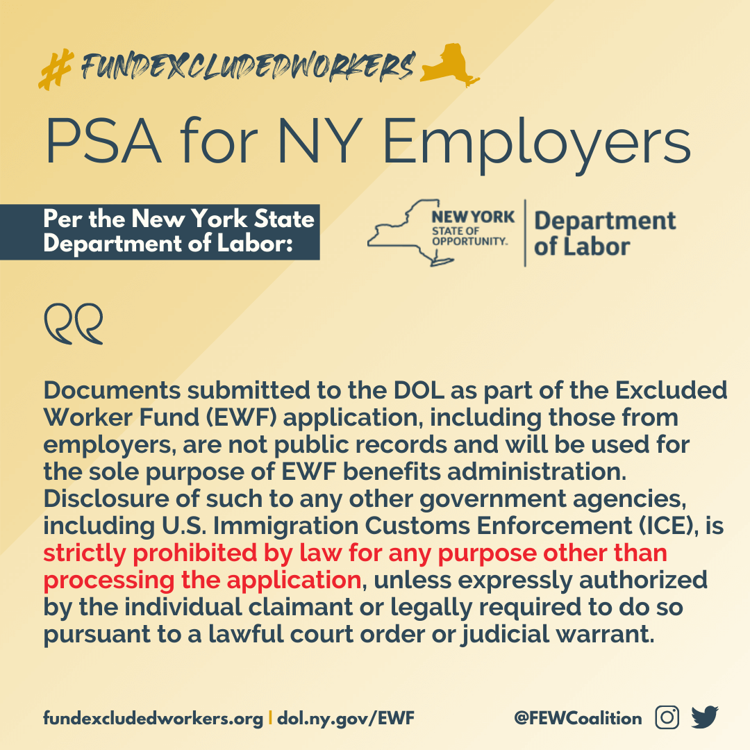 PSA for NY, per the NYS Department of Labor. "Documents submitted to the DOL as part of the Excluded Worker Fund (EWF) application, including those from employers, are not public records and will be used for the sole purpose of EWF benefits administration. Disclosure of such to any other goverment agencies, including US Immigration Customs Enforcement (ICE), is strictly prohibited by law for any purpose other than processing the application, unless expressly authorized by the individual claimant or legally required to do so pursuant to a lawful court order or judicial warrant.