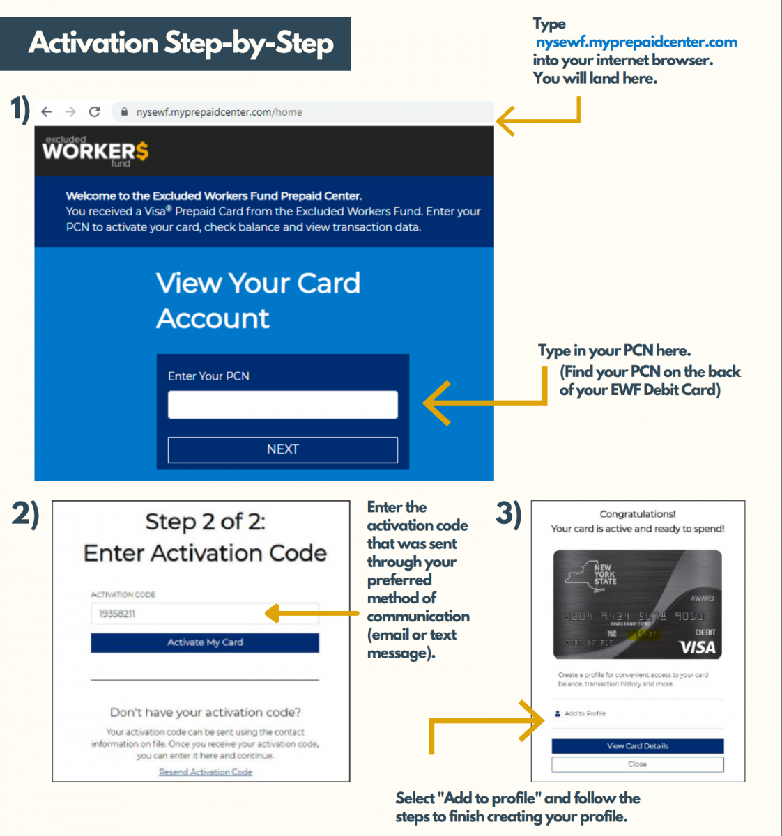 1) Type nysewf.myprepaidcenter.com into your internet browser. Type in your PCN. (Find your PCN on the back of your EWF Debit Card). 2) Enter the activation code that was sent through your preferred method of communication (email or text message). 3) Select "Add to profile" and follow the steps to finish creating your profile.